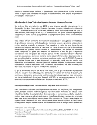 O Dia Internacional das Florestas da ONU 2015 e seu lema:  “Florestas, Clima, Mudança”. Mudar o quê? 
5 
página na internet dessa iniciativa “(..)apresentará uma prestação de contas atualizada
sobre as ações das empresas em relação ao desmatamento com relação às promessas
públicas [das empresas]”.13
  
 
A Declaração de Nova York sobre florestas: juntando clima com florestas
Um anúncio feito em setembro de 2014, e que chamou atenção internacional, foi a
Declaração de Nova York sobre Florestas, lançanda durante a Cúpula sobre Clima da
ONU.14
A declaração anuncia “cortar pela metade a perda de floresta nativa até 2020, e
fazer esforços para extingui-la até 2030”, e foi endossada por quase todas as organizações
e corporações acima citadas, que já tinham se comprometido antes com o “desmatamento
zero”.
Mas, embora fale em eliminar o desmatamento das cadeias de produção de commodities e
de produtos de consumo, a Declaração não menciona sequer o problema subjacente do
modelo atual de produção e consumo. Esse modelo é o motor de uma demanda que
mantém um consumo excessivo e crescente por parte de uma minoria da humanidade
concentrada nos grandes centros urbanos e, principalmente, nos países do hemisfério
Norte. Tampouco faz parte das reflexões da declaração o fato de que é impossível
universalizar esse alto padrão de consumo porque não há “recursos naturais” suficientes
para tal. A declaração tampouco comenta como reduzir efetivamente o desmatamento, já
que o modelo atual se mantém e promete se aprofundar muito mais. O PNUMA (Programa
das Nações Unidas para o Meio Ambiente), por exemplo, prevê, em um estudo, uma
perspectiva de aumento do consumo global de minerais, minérios, combustíveis fósseis e
biomassa de cerca de três vezes, para 140 bilhões de toneladas, até 2050. Grande parte
disso será proveniente de regiões com florestas tropicais.15
O que o documento lançado em Nova York afirma, sim, é que “as florestas representam
uma das soluções mais efetivas para o clima disponíveis hoje em termos de custo” Junto
com isso, o documento também cita positivamente diferentes programas para promover o
“serviço ecossistêmico” de carbono florestal, o REDD+, e que esses programas “(...) têm
gerado conhecimento e experiências para promover a agenda do REDD+”.
Os compromissos com o “desmatamento zero” têm dado resultado?
Uma característica de todos os compromissos assumidos por empresas junto com grandes
ONGs, também presente na Declaração de Nova York sobre Florestas, é o fato de serem
voluntários. Na falta da obrigatoriedade de implementar os compromissos, não há resultados
efetivos para mostrar, e sobram denúncias de violações ambientais e sociais das empresas,
após elas terem assumido os compromissos. Um exemplo é a Wilmar e sua atuação em
Uganda, onde a expansão das suas plantações de dendê levou à expulsão de camponesas
e camponeses. Depois de três anos de tentativas fracassadas de diálogo com o governo e a
                                                            
13
 http://www.forest‐trends.org/ 
14
 http://www.un.org/climatechange/summit/wp‐content/uploads/sites/2/2014/09/FORESTS‐New‐York‐
Declaration‐on‐Forests.pdf 
15
 http://wrm.org.uy/pt/artigos‐do‐boletim‐do‐wrm/secao1/um‐breve‐panorama‐do‐desmatamento‐em‐
florestas‐tropicais/ 
 