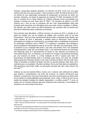 O Dia Internacional das Florestas da ONU 2015 e seu lema:  “Florestas, Clima, Mudança”. Mudar o quê? 
6 
empresa, camponeses afetados decidiram, em fevereiro de 2015, entrar com uma ação
judicial contra ela, em busca de justiça.16
Outro exemplo é a APP. No final de fevereiro 2015,
um ativista de uma organização camponesa foi assassinado na província de Jambi, em
Sumatra, Indonésia, por forças de segurança da empresa PT WKS, fornecedora da APP.
Isso no contexto de um longo histórico de violência praticada contra comunidades que
resistem à tomada de suas terras pela PT WKS.17
Os exemplos da Wilmar e da APP
mostram que o fato de que as empresas não têm mais responsabilidade direta pela
produção local representa uma dificuldade séria para poder mostrar resultados. A Wilmar,
por exemplo, tem nada menos que 800 fornecedores que produzem óleo de dendê bruto
para ela em diferentes países, sobretudo na Indonésia.
Para enfrentar essa dificuldade, a Wilmar anunciou, em janeiro de 2015, a adoção de um
painel de controle com uso de imagens de satélite, para monitorar cada um de seus
fornecedores.18
Será que esse monitoramento de fato levará a respostas locais rápidas, que
sejam capazes de parar a destruição e reabilitar áreas já destruídas? Outra questão
perturbadora em relação ao monitoramento, que também afeta a credibilidade de esquemas
de certificação voluntários como a RSPO,19
é a tendência a considerar como florestas a
serem poupadas do desmatamento apenas as que têm “Alto Valor de Conservação” (AVC).
O problema é que a avaliação feita sobre o que seria uma floresta “AVC” não representa
necessariamente a visão das comunidades locais, o que resulta obviamente em conclusões
bem diferentes sobre se o desmatamento foi zerado ou não. Segundo uma liderança da
comunidade Muara Tae, na Indonésia, cujo território foi invadido e parcialmente devastado
por uma empresa de dendê, “[…] Essa avaliação de AVC é apenas para fazer um
levantamento de determinadas áreas e só protege essas áreas, com base nas vontades
deles próprios [da empresa]. Quanto a nós, todo o território de Muara Tae tem muito valor.
Todas as florestas no território de Muara Tae têm um grande potencial. Além disso, ele é
realmente para a comunidade. O território de Muara Tae é uma fonte diária de subsistência.
Para agricultura, para hortas. Então, se você quiser encontrar alto valor, toda a Muara Tae
tem valor”.20
Voltando ao caso da empresa Wilmar, mesmo com o sistema mais sofisticado de satélite
para detectar o desmatamento, ela ainda não anunciou um sistema permanente para
fiscalizar o cumprimento, entre seus fornecedores, de outros compromissos que fazem parte
de sua política de responsabilidade sócio-ambiental. Como, então, a Wilmar irá tirar da sua
cadeia de produção condições de trabalho degradantes e conflitos sociais?21
E como vai
acabar com as inúmeras disputas pela terra existentes entre empresas e comunidades na
Indonésia e em outros países onde atua?
                                                            
16
 http://www.foeeurope.org/uganda‐palm‐oil‐court‐land‐grab‐190215 
17
 www.walhi.or.id 
18
 http://news.mongabay.com/2015/0122‐wilmar‐transparency‐dashboard.html 
19
 RSPO – Mesa de Dendê Sustentável – principal esquema de certificação das plantações de dendê – 
www.rspo.org 
20
 http://wrm.org.uy/pt/artigos‐do‐boletim‐do‐wrm/secao1/indonesia‐como‐a‐rspo‐tratou‐questoes‐
levantadas‐contra‐a‐first‐resources‐um‐dos‐seus‐membros/ 
21
 http://news.mongabay.com/2015/0122‐wilmar‐transparency‐dashboard.html 
 