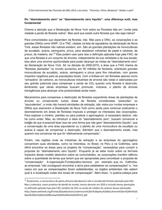 O Dia Internacional das Florestas da ONU 2015 e seu lema:  “Florestas, Clima, Mudança”. Mudar o quê? 
7 
Do “desmatamento zero” ao “desmatamento zero líquido”: uma diferença sutil, mas
fundamental
Chama a atenção que a Declaração de Nova York sobre as Florestas fala em “cortar pela
metade a perda de floresta nativa”. Mas será que existe outra floresta que não seja nativa?
Para comunidades que dependem da floresta, não. Mas para a ONU, as corporações e as
grandes ONGs como WWF, CI e TNC, citadas na lista de signatários da declaração de Nova
York, essas florestas não nativas existem, sim. São as grandes plantações de monoculturas
de eucalipto, acácia, seringueira, pínus, para abastecer indústrias de papel e celulose, de
pneus, de madeira, etc.22
Elas podem usar para isso a definição aplicada hoje pela FAO, de
que uma floresta é um conjunto de árvores, independente da sua variedade e de sua escala.
Isso abre uma enorme oportunidade para poder alcançar as metas de “desmatamento zero”
da Declaração de Nova York. Só na década de 2000-2010, a área que a FAO chama de
“florestas plantadas” no mundo aumentou em 50 milhões de hectares, sobretudo grandes
monoculturas de eucalipto, acácia, seringueiro e pínus para fins industriais, com graves
impactos negativos para as populações locais. Com a ênfase em ver florestas apenas como
“armazéns” de carbono, as monoculturas industriais de árvores são vistas e valorizadas por
seu grande potencial para compensar a perda de CO2 quando uma floresta é destruída,
lembrando que várias empresas buscam promover, inclusive, o plantio de árvores
transgênicas para alcançar uma produtividade ainda maior.
Mecanismos para compensar a destruição de florestas expandindo áreas de plantações de
árvores ou conservando outras áreas de floresta consideradas “parecidas” ou
“equivalentes”, e onde não haverá atividades de extração, são vistos por muitas empresas e
ONGs que assinaram a Declaração de Nova York como saída para continuar praticando o
desmatamento em áreas de florestas tropicais e proteger os interesses das corporações.
Para explorar o minério, petróleo ou para praticar o agronegócio, é necessário destruir, não
há como evitar. Mas, ao introduzir a ideia do “desmatamento zero”, buscam convencer a
tod@s de que é possível fazer isso de uma forma que não gere ”desmatamento líquido”, que
a conservação de uma área equivalente ou o plantio de uma monocultura de eucalipto ou
acácia é capaz de compensar a destruição. Admitem que o desmatamento existe, mas
querem nos convencer de que foi “efetivamente compensado”.
Porém, nas regiões onde as indústrias de extração e as empresas do agronegócio
concentram suas atividades, como na Indonésia, no Brasil, no Peru e na Colômbia, será
difícil encontrar as áreas para os projetos de “compensação”, necessárias para cumprir a
proposta do “desmatamento zero líquido”. Enquanto já se sabe muito sobre os terríveis
impactos desse modelo destrutivo sobre as comunidades, as corporações mantém silêncio
sobre a quantidade de terras que teriam que ser apropriadas para concretizar a proposta de
“compensação”. A organização Fundepublico escreve, por exemplo, que, na Colômbia,
as empresas “não conseguem encontrar a terra para estabelecer as compensações” e, “nos
casos em que as compensações foram estabelecidas, os órgãos ambientais não sabem
qual é a localização exata dos locais de compensação”. Além disso, “o quebra-cabeça para
                                                            
22
 Atualmente, a monocultura de palma africana (dendezeiro) não é considerada floresta plantada pela FAO. 
Mas a Indonésia, maior produtor de dendê do mundo, tentou decretar em 2010 a inclusão dessas plantações 
na definição aplicada hoje pela FAO, também de olho na venda de créditos de carbono dessas plantações. 
http://www.wetlands.org/Portals/0/publications/submission%20or%20policy%20doc/Annex%20on%20the%20
Need%20for%20the%20Review%20of%20the%20UNFCCC.pdf 
 
