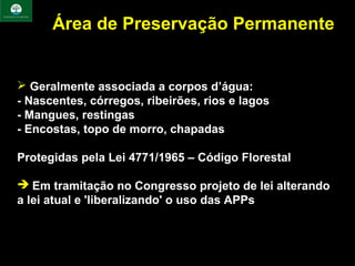 Área de Preservação Permanente


 Geralmente associada a corpos d’água:
- Nascentes, córregos, ribeirões, rios e lagos
- Mangues, restingas
- Encostas, topo de morro, chapadas

Protegidas pela Lei 4771/1965 – Código Florestal

 Em tramitação no Congresso projeto de lei alterando
a lei atual e 'liberalizando' o uso das APPs
 
