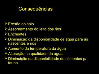 Consequências

 Erosão do solo
 Assoreamento do leito dos rios
 Enchentes
 Diminuição da disponibilidade de água para as
  nascentes e rios
 Aumento da temperatura da água
 Alteração na qualidade da água
 Diminuição da disponibilidade de alimentos p/
  fauna
 