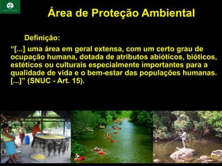 Área de Proteção Ambiental

•       Definição:
• “[...] uma área em geral extensa, com um certo grau de
  ocupação humana, dotada de atributos abióticos, bióticos,
  estéticos ou culturais especialmente importantes para a
  qualidade de vida e o bem-estar das populações humanas.
  [...]” (SNUC - Art. 15).
 