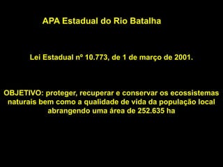 APA Estadual do Rio Batalha
          APA Estadual do Rio Batalha



      Lei Estadual nº 10.773, de 1 de março de 2001.



OBJETIVO: proteger, recuperar e conservar os ecossistemas
 naturais bem como a qualidade de vida da população local
            abrangendo uma área de 252.635 ha
 