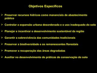Objetivos Específicos

 Preservar recursos hídricos como mananciais de abastecimento
  público

 Controlar a expansão urbana desordenada e o uso inadequado do solo

 Planejar e incentivar o desenvolvimento sustentável da região

 Garantir a sobrevivência das comunidades tradicionais

 Preservar a biodiversidade e os remanescentes florestais

 Promover a recuperação das áreas degradadas

 Auxiliar no desenvolvimento de práticas de conservação do solo
 