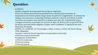 Questões:
• 1-(FATEC)
Analise a seguinte descrição geral de um tipo de vegetação.
Ocorre em climas estacionais com períodos frios e quentes bem marcados. As
temperaturas de inverno podem chegar abaixo do ponto de congelamento. As plantas são
úmidas, com estrutura e composição distintas conforme a área de ocorrência. A queda
das folhas nas estações secas equilibra as plantas para que elas, transpirando menos,
consigam atravessar os períodos de escassez de água. As árvores têm em geral 40-50 m
de altura e possuem folhas delgadas e largas, como os plátanos. É vegetação das mais
destruídas do mundo.
(CONTI, J. B. e FURLAN, S.A. Geoecologia: o clima, os solos e a biota. São Paulo: Edusp,
1996. Adaptado).
Assinale o nome do tipo de vegetação correspondente à descrição.
a) Floresta tropical semiúmida.
b) Vegetação mediterrânea.
c) Floresta temperada.
d) Savana tropical.
e) Floresta boreal.
 