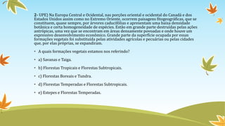 2- UPE) Na Europa Central e Ocidental, nas porções oriental e ocidental do Canadá e dos
Estados Unidos assim como no Extremo Oriente, ocorrem paisagens fitogeográficas, que se
constituem, quase sempre, por árvores caducifólias e apresentam uma baixa densidade
botânica e certa homogeneidade de espécies. Estão em grande parte destruídas pelas ações
antrópicas, uma vez que se encontram em áreas densamente povoadas e onde houve um
expressivo desenvolvimento econômico. Grande parte da superfície ocupada por essas
formações vegetais foi substituída pelas atividades agrícolas e pecuárias ou pelas cidades
que, por elas próprias, se expandiram.
• A quais formações vegetais estamos nos referindo?
• a) Savanas e Taiga.
• b) Florestas Tropicais e Florestas Subtropicais.
• c) Florestas Boreais e Tundra.
• d) Florestas Temperadas e Florestas Subtropicais.
• e) Estepes e Florestas Temperadas.
 