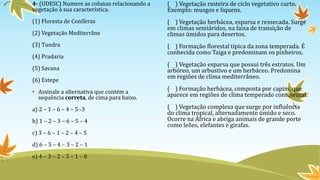 4- (UDESC) Numere as colunas relacionando a
vegetação à sua característica.
(1) Floresta de Coníferas
(2) Vegetação Mediterrâne
(3) Tundra
(4) Pradaria
(5) Savana
(6) Estepe
• Assinale a alternativa que contém a
sequência correta, de cima para baixo.
a) 2 – 1 – 6 – 4 – 5 -3
b) 1 – 2 – 3 – 6 – 5 – 4
c) 3 – 6 – 1 – 2 – 4 – 5
d) 6 – 5 – 4 – 3 – 2 – 1
e) 4 – 3 – 2 – 5 – 1 – 6
( ) Vegetação rasteira de ciclo vegetativo curto.
Exemplo: musgos e liquens.
( ) Vegetação herbácea, esparsa e ressecada. Surge
em climas semiáridos, na faixa de transição de
climas úmidos para desertos.
( ) Formação florestal típica da zona temperada. É
conhecida como Taiga e predominam os pinheiros.
( ) Vegetação esparsa que possui três estratos. Um
arbóreo, um arbustivo e um herbáceo. Predomina
em regiões de clima mediterrâneo.
( ) Formação herbácea, composta por capim, que
aparece em regiões de clima temperado continental.
( ) Vegetação complexa que surge por influência
do clima tropical, alternadamente úmido e seco.
Ocorre na África e abriga animais de grande porte
como leões, elefantes e girafas.
 