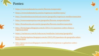 Fontes:
• https://www.todamateria.com.br/floresta-temperada/
• https://www.todamateria.com.br/vegetacao-mediterranea/
• http://mundoeducacao.bol.uol.com.br/geografia/vegetacao-mediterranea.htm
• http://www.suapesquisa.com/geografia/floresta_temperada.htm
• http://brasilescola.uol.com.br/geografia/floresta-mediterranea.htm
• http://formulageo.blogspot.com.br/2011/11/questoes-sobre-clima-e-
vegetacao.html
• https://rachacuca.com.br/educacao/vestibular/unicamp/geografia/
• http://herbertgaleno.blogspot.com.br/2015/05/questoes-de-geografia-sobre-
biomas.html
• http://geoconceicao.blogspot.com.br/2011/12/provas-e-gabaritos-sobre-
clima.html
 