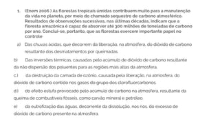 1. (Enem 2006 ) As florestas tropicais úmidas contribuem muito para a manutenção
da vida no planeta, por meio do chamado sequestro de carbono atmosférico.
Resultados de observações sucessivas, nas últimas décadas, indicam que a
floresta amazônica é capaz de absorver até 300 milhões de toneladas de carbono
por ano. Conclui-se, portanto, que as florestas exercem importante papel no
controle
a) Das chuvas ácidas, que decorrem da liberação, na atmosfera, do dióxido de carbono
resultante dos desmatamentos por queimadas.
b) Das inversões térmicas, causadas pelo acúmulo de dióxido de carbono resultante
da não dispersão dos poluentes para as regiões mais altas da atmosfera.
c.) da destruição da camada de ozônio, causada pela liberação, na atmosfera, do
dióxido de carbono contido nos gases do grupo dos clorofluorcarbonos.
d.) do efeito estufa provocado pelo acúmulo de carbono na atmosfera, resultante da
queima de combustíveis fósseis, como carvão mineral e petróleo.
e) da eutrofização das águas, decorrente da dissolução, nos rios, do excesso de
dióxido de carbono presente na atmosfera.
 