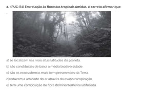 a) se localizam nas mais altas latitudes do planeta.
b) são constituídas de baixa a média biodiversidade.
c) são os ecossistemas mais bem preservados da Terra.
d)reduzem a umidade do ar através da evapotranspiração.
e) têm uma composição de flora dominantemente latifoliada.
2. (PUC-RJ) Em relação às florestas tropicais úmidas, é correto afirmar que:
.
 