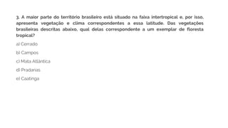 3. A maior parte do território brasileiro está situado na faixa intertropical e, por isso,
apresenta vegetação e clima correspondentes a essa latitude. Das vegetações
brasileiras descritas abaixo, qual delas correspondente a um exemplar de floresta
tropical?
a) Cerrado
b) Campos
c) Mata Atlântica
d) Pradarias
e) Caatinga
 