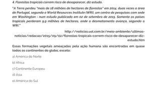 4. Florestas tropicais correm risco de desaparecer, diz estudo.
“A Terra perdeu “mais de 18 milhões de hectares de florestas" em 2014, duas vezes a área
de Portugal, segundo o World Resources Institute (WRI), um centro de pesquisas com sede
em Washington - num estudo publicado em 02 de setembro de 2015. Somente os países
tropicais perderam 9,9 milhões de hectares, onde o desmatamento avança, segundo o
WRI.”
http://noticias.uol.com.br/meio-ambiente/ultimas-
noticias/redacao/2015/09/02/florestas-tropicais-correm-risco-de-desaparecer-diz-
estudo.htm
Essas formações vegetais ameaçadas pela ação humana são encontradas em quase
todos os continentes do globo, exceto:
a) América do Norte
b) África
c) Continente Europeu
d) Ásia
e) América do Sul
 