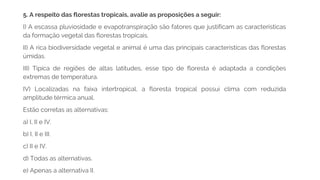 5. A respeito das florestas tropicais, avalie as proposições a seguir:
I) A escassa pluviosidade e evapotranspiração são fatores que justificam as características
da formação vegetal das florestas tropicais.
II) A rica biodiversidade vegetal e animal é uma das principais características das florestas
úmidas.
III) Típica de regiões de altas latitudes, esse tipo de floresta é adaptada a condições
extremas de temperatura.
IV) Localizadas na faixa intertropical, a floresta tropical possui clima com reduzida
amplitude térmica anual.
Estão corretas as alternativas:
a) I, II e IV.
b) I, II e III.
c) II e IV.
d) Todas as alternativas.
e) Apenas a alternativa II.
 