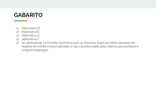 GABARITO
1) Alternativa D
2) Alternativa E
3) Alternativa C
4) alternativa C
5) As alternativas I e III estão incorretas pois as florestas tropicais estão situadas em
regiões de média e baixa latitudes e são caracterizadas pela intensa pluviosidade e
evapotranspiração.
 