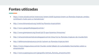 Fontes utilizadas
● https://www.stoodi.com.br/exercicios/enem/2006/questao/enem-as-florestas-tropicais-umidas-
contribuem-muito-para-a-manutencao/
● http://www.klimanaturali.org/2008/04/floresta-tropical.html
● http://www-geografia.blogspot.com.br/
● http://www.greenpeace.org/brasil/pt/O-que-fazemos/Amazonia/
● http://amazonnoticiasmoliveira.blogspot.com.br/2014/03/as-florestas-tropicais-do-mundo.html
● http://defensoresdanatureza.com.br/salvem-as-florestas-tropicais.html
● https://www.megacurioso.com.br/mundo-verde/98490-20-curiosidades-fascinantes-sobre-a-
amazonia.htm
● http://www.suapesquisa.com/geografia/animais_floresta_amazonica.htm
 