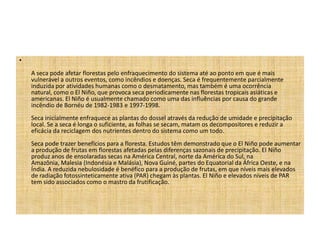 •
    A seca pode afetar florestas pelo enfraquecimento do sistema até ao ponto em que é mais
    vulnerável a outros eventos, como incêndios e doenças. Seca é frequentemente parcialmente
    induzida por atividades humanas como o desmatamento, mas também é uma ocorrência
    natural, como o El Niño, que provoca seca periodicamente nas florestas tropicais asiáticas e
    americanas. El Niño é usualmente chamado como uma das influências por causa do grande
    incêndio de Bornéu de 1982-1983 e 1997-1998.
    Seca inicialmente enfraquece as plantas do dossel através da redução de umidade e precipitação
    local. Se a seca é longa o suficiente, as folhas se secam, matam os decompositores e reduzir a
    eficácia da reciclagem dos nutrientes dentro do sistema como um todo.
    Seca pode trazer benefícios para a floresta. Estudos têm demonstrado que o El Niño pode aumentar
    a produção de frutas em florestas afetadas pelas diferenças sazonais de precipitação. El Niño
    produz anos de ensolaradas secas na América Central, norte da América do Sul, na
    Amazônia, Malesia (Indonésia e Malásia), Nova Guiné, partes do Equatorial da África Oeste, e na
    Índia. A reduzida nebulosidade é benéfico para a produção de frutas, em que níveis mais elevados
    de radiação fotossinteticamente ativa (PAR) chegam às plantas. El Niño e elevados níveis de PAR
    tem sido associados como o mastro da frutificação.
 