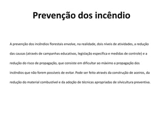 Prevenção dos incêndio

A prevenção dos incêndios florestais envolve, na realidade, dois níveis de atividades, a redução

das causas (através de campanhas educativas, legislação específica e medidas de controle) e a

redução do risco de propagação, que consiste em dificultar ao máximo a propagação dos

incêndios que não forem possíveis de evitar. Pode ser feito através da construção de aceiros, da

redução do material combustível e da adoção de técnicas apropriadas de silvicultura preventiva.
 