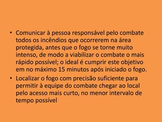 • Comunicar à pessoa responsável pelo combate
  todos os incêndios que ocorrerem na área
  protegida, antes que o fogo se torne muito
  intenso, de modo a viabilizar o combate o mais
  rápido possível; o ideal é cumprir este objetivo
  em no máximo 15 minutos após iniciado o fogo.
• Localizar o fogo com precisão suficiente para
  permitir à equipe do combate chegar ao local
  pelo acesso mais curto, no menor intervalo de
  tempo possível
 