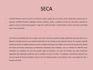 SECA
•   Incêndios florestais naturais ocorrem em florestas tropicais, apesar da sua natureza úmida. Geralmente, quando arde em

    pequenos incêndios florestais, vegetação terrestre, arbustos, mudas, e pequenas árvores são eliminados, enquanto as

    espécies maiores do dossel são poupados. O fogo tem o efeito de limpar o chão florestal e árvores mais fracas, permitindo

    assim novo crescimento.

                                                           •



    Uma floresta, perturbada pela seca ou algum outro fator, está mais suscetível ao fogo, geralmente provocada pelo raio ou

    pequenos incêndios humanos que escapam queimando fora de controle as zonas agrícolas vizinhas. Por exemplo, o grande

    incêndio de Bornéu de 1982-83, destruiu mais de 9 milhões de hectares (3,6 milhões de hectares) de floresta (2,81 milhões

    de hectares de floresta dipterocarp) em Kalimantan (Indonésia). Estes incêndios, como os incêndios de 1997-98, foram

    inflamados por limpadores de terra que puseram fogo nas florestas e ao redor das florestas que foram fortemente

    degradadas pela exploração madeireira sob as condições de seca do el Niño. A investigação recentemente descobriu que

    mais da metade da floresta Amazônica está em risco de incêndio durante a seca extrema, como a que atingiu de Julho a

    Novembro de 2005.

                                                           •
 
