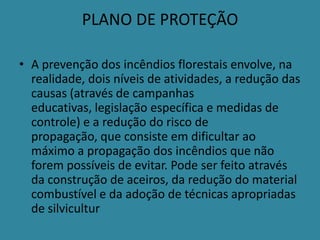 PLANO DE PROTEÇÃO

• A prevenção dos incêndios florestais envolve, na
  realidade, dois níveis de atividades, a redução das
  causas (através de campanhas
  educativas, legislação específica e medidas de
  controle) e a redução do risco de
  propagação, que consiste em dificultar ao
  máximo a propagação dos incêndios que não
  forem possíveis de evitar. Pode ser feito através
  da construção de aceiros, da redução do material
  combustível e da adoção de técnicas apropriadas
  de silvicultur
 