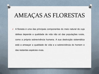 AMEAÇAS AS FLORESTAS

O   A floresta é uma das principais componentes do meio natural de cuja

    defesa depende a qualidade de vida não só das populações rurais,

    como a própria sobrevivência humana. A sua destruição sistemática

    está a ameaçar a qualidade de vida e a sobrevivência do homem e

    das restantes espécies vivas.
 