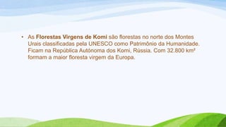 • As Florestas Virgens de Komi são florestas no norte dos Montes
  Urais classificadas pela UNESCO como Patrimônio da Humanidade.
  Ficam na República Autónoma dos Komi, Rússia. Com 32.800 km²
  formam a maior floresta virgem da Europa.
 