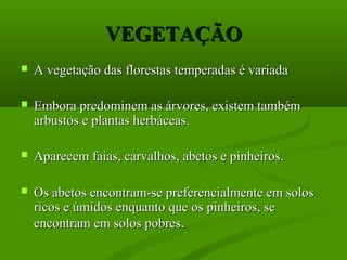 VEGETAÇÃO
   A vegetação das florestas temperadas é variada

   Embora predominem as árvores, existem também
    arbustos e plantas herbáceas.

   Aparecem faias, carvalhos, abetos e pinheiros.

   Os abetos encontram-se preferencialmente em solos
    ricos e úmidos enquanto que os pinheiros, se
    encontram em solos pobres.
 