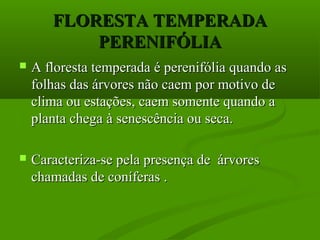 FLORESTA TEMPERADA
           PERENIFÓLIA
   A floresta temperada é perenifólia quando as
    folhas das árvores não caem por motivo de
    clima ou estações, caem somente quando a
    planta chega à senescência ou seca.

   Caracteriza-se pela presença de árvores
    chamadas de coníferas .
 