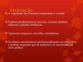 VEGETAÇÃO
A vegetação das florestas temperadas é variada
Embora predominem as árvores, existem também
arbustos e plantas herbáceas.
Aparecem nogueira, carvalho, castanheira.
Os abetos encontram-se preferencialmente em solos ricos
e úmidos enquanto que os pinheiros, se encontram em
solos pobres.
 