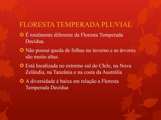 FLORESTA TEMPERADA PLUVIAL
 É totalmente diferente da Floresta Temperada
Decídua.
 Não possui queda de folhas no inverno e as árvores
são muito altas.
 Está localizada no extremo sul do Chile, na Nova
Zelândia, na Tanzânia e na costa da Austrália
 A diversidade é baixa em relação a Floresta
Temperada Decídua
 