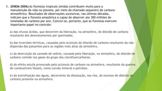 1. (ENEM-2006) As florestas tropicais úmidas contribuem muito para a
manutenção da vida no planeta, por meio do chamado sequestro de carbono
atmosférico. Resultados de observações sucessivas, nas últimas décadas,
indicam que a floresta amazônica e capaz de absorver ate 300 milhões de
toneladas de carbono por ano. Conclui-se, portanto, que as florestas exercem
importante papel no controle:
a) das chuvas ácidas, que decorrem da liberação, na atmosfera, do dióxido de carbono
resultante dos desmatamentos por queimadas.
b) das inversões térmicas, causadas pelo acúmulo de dióxido de carbono resultante da não-
dispersão dos poluentes para as regiões mais altas da atmosfera.
c) da destruição da camada de ozônio, causada pela liberação, na atmosfera, do dióxido de
carbono contido nos gases do grupo dos clorofluorcarbonos.
d) do efeito estufa provocado pelo acúmulo de carbono na atmosfera, resultante da queima
de combustíveis fósseis, como carvão mineral e petróleo.
e) da eutrofização das águas, decorrente da dissolução, nos rios, do excesso de dióxido de
carbono presente na atmosfera.
 