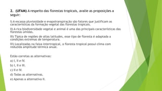 2. (UFAM) A respeito das florestas tropicais, avalie as proposições a
seguir:
I) A escassa pluviosidade e evapotranspiração são fatores que justificam as
características da formação vegetal das florestas tropicais.
II) A rica biodiversidade vegetal e animal é uma das principais características das
florestas úmidas.
III) Típica de regiões de altas latitudes, esse tipo de floresta é adaptada a
condições extremas de temperatura.
IV) Localizadas na faixa intertropical, a floresta tropical possui clima com
reduzida amplitude térmica anual.
Estão corretas as alternativas:
a) I, II e IV.
b) I, II e III.
c) II e IV.
d) Todas as alternativas.
e) Apenas a alternativa II.
 