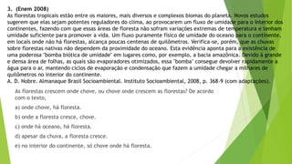 3. (Enem 2008)
As florestas tropicais estão entre os maiores, mais diversos e complexos biomas do planeta. Novos estudos
sugerem que elas sejam potentes reguladores do clima, ao provocarem um fluxo de umidade para o interior dos
continentes, fazendo com que essas áreas de floresta não sofram variações extremas de temperatura e tenham
umidade suficiente para promover a vida. Um fluxo puramente físico de umidade do oceano para o continente,
em locais onde não há florestas, alcança poucas centenas de quilômetros. Verifica-se, porém, que as chuvas
sobre florestas nativas não dependem da proximidade do oceano. Esta evidência aponta para a existência de
uma poderosa "bomba biótica de umidade" em lugares como, por exemplo, a bacia amazônica. Devido à grande
e densa área de folhas, as quais são evaporadores otimizados, essa "bomba" consegue devolver rapidamente a
água para o ar, mantendo ciclos de evaporação e condensação que fazem a umidade chegar a milhares de
quilômetros no interior do continente.
A. D. Nobre. Almanaque Brasil Socioambiental. Instituto Socioambiental, 2008, p. 368-9 (com adaptações).
As florestas crescem onde chove, ou chove onde crescem as florestas? De acordo
com o texto,
a) onde chove, há floresta.
b) onde a floresta cresce, chove.
c) onde há oceano, há floresta.
d) apesar da chuva, a floresta cresce.
e) no interior do continente, só chove onde há floresta.
 