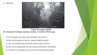 4. (PUC-RJ)
Fonte da imagem IBAMA
Em relação às florestas tropicais úmidas, é correto afirmar que:
a) se localizam nas mais altas latitudes do planeta.
b) são constituídas de baixa a média biodiversidade.
c) são os ecossistemas mais bem preservados da Terra.
d) têm uma composição de flora dominantemente latifoliada.
e) reduzem a umidade do ar através da evapotranspiração.
 