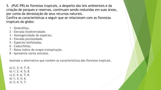 5. (PUC-PR) As florestas tropicais, a despeito das leis ambientais e da
criação de parques e reservas, continuam sendo reduzidas em suas áreas,
por conta da devastação de seus recursos naturais.
Confira as características a seguir que se relacionam com as florestas
tropicais do globo:
1 - Ombrófilas.
2 - Elevada biodiversidade.
3 - Homogeinidade de espécies.
4 - Elevada pluviosidade.
5 - Espécies latifoliadas.
6 - Caducifólias.
7 - Baixo índice de evapo-transpiração.
8 - Apresenta vários estratos.
Assinale a alternativa que contém as características das florestas tropicais.
a) 2; 3; 4; 7; 8.
b) 1; 2; 4; 5; 8.
c) 2; 4; 6; 7; 8.
d) 1; 3; 5; 6.
e) 3; 4; 5; 7.
 