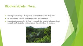 Biodiversidade: Flora.
 Possui grande variação de espécies, cerca de 50% da vida do planeta.
 Há pelo menos 5 bilhões de espécies ainda desconhecidas.
 A quantidade de espécies da flora é resultado das características do clima,
umidade e oferta de luz e influencia na disponibilidade de carbono.
 