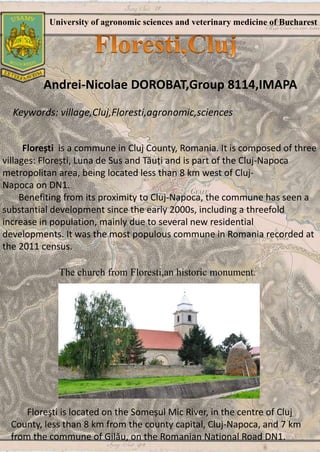 University of agronomic sciences and veterinary medicine of Bucharest
Andrei-Nicolae DOROBAT,Group 8114,IMAPA
Keywords: village,Cluj,Floresti,agronomic,sciences
Florești is a commune in Cluj County, Romania. It is composed of three
villages: Florești, Luna de Sus and Tăuți and is part of the Cluj-Napoca
metropolitan area, being located less than 8 km west of Cluj-
Napoca on DN1.
Benefiting from its proximity to Cluj-Napoca, the commune has seen a
substantial development since the early 2000s, including a threefold
increase in population, mainly due to several new residential
developments. It was the most populous commune in Romania recorded at
the 2011 census.
The church from Floresti,an historic monument.
Floreşti is located on the Someșul Mic River, in the centre of Cluj
County, less than 8 km from the county capital, Cluj-Napoca, and 7 km
from the commune of Gilău, on the Romanian National Road DN1.