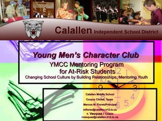 Young Men’s Character Club  YMCC Mentoring Program  for At-Risk Students Changing School Culture by Building Relationships, Mentoring Youth Calallen Middle School Corpus Christi, Texas  Marcos M. Flores/Principal [email_address] R.  Vasquez /  Coach [email_address] 