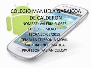 COLEGIO MANUELA GARAICOA
DE CALDERON
NOMBRE: VALERIA FLORES
CURSO:PRIMERO “I”
FECHA:22/06/2015
TEMA: LA TELEFONIA MOVIL
MATERIA: INFORMATICA
PROFESOR: FABIAN CULCAY
 