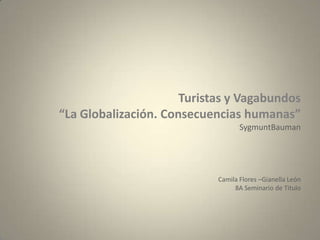 Turistas y Vagabundos
“La Globalización. Consecuencias humanas”
                                   SygmuntBauman




                            Camila Flores –Gianella León
                                 8A Seminario de Titulo
 