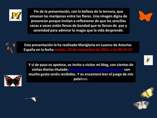 Fin de la presentación, con la belleza de la ternura, que
   emanan las mariposas entre las flores. Una imagen digna de
    presenciar porque invitan a reflexionar de que las sencillas
   cosas a veces están llenas de bondad que te llenan de paz y
     serenidad para admirar la magia que la vida desprende.


Esta presentación la ha realizado Marigloria en Luanco de Asturias
España en la fecha martes, 29 de noviembre de 2011 a las 09:37:17


  Y si de paso os apetece, os invito a visitar mi blog, con cientos de
    visitas diarias titulado: http://www.Lailusiondevivir.com con
  mucho gusto seréis recibidos. Y os encantará leer el juego de mis
                                 palabras.
 
