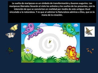 La suelta de mariposas es un símbolo de transformación y buenos augurios. Las
mariposas liberadas llevarán al cielo los anhelos y los sueños de los presentes, con la
     intención de que se conviertan en realidad por medio de este antiguo ritual
vinculado a la naturaleza. Y es que al admirar la Naturaleza admiras a Dios, que es la
                                 mano de la creación.
 
