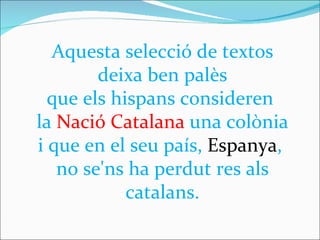 Aquesta selecció de textos deixa ben palès  que els hispans consideren  la  Nació Catalana  una colònia  i que en el seu país,  Espanya ,  no se'ns ha perdut res als catalans. 