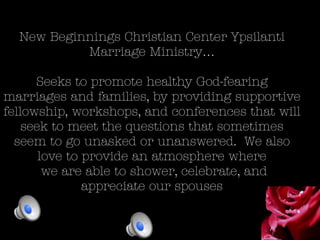 New Beginnings Christian Center Ypsilanti
Marriage Ministry…
Seeks to promote healthy God-fearing
marriages and families, by providing supportive
fellowship, workshops, and conferences that will
seek to meet the questions that sometimes
seem to go unasked or unanswered. We also
love to provide an atmosphere where
we are able to shower, celebrate, and
appreciate our spouses
 