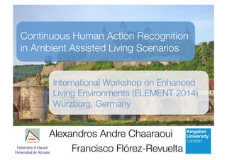 Continuous Human Action Recognition 
in Ambient Assisted Living Scenarios 
International Workshop on Enhanced 
Living Environments (ELEMENT 2014) 
Würzburg, Germany 
Alexandros Andre Chaaraoui 
Francisco Flórez-Revuelta 
 