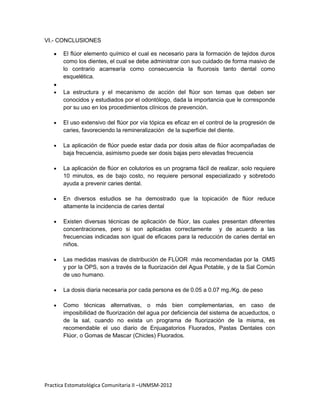 VI.- CONCLUSIONES

       El flúor elemento químico el cual es necesario para la formación de tejidos duros
       como los dientes, el cual se debe administrar con suo cuidado de forma masivo de
       lo contrario acarrearía como consecuencia la fluorosis tanto dental como
       esquelética.

       La estructura y el mecanismo de acción del flúor son temas que deben ser
       conocidos y estudiados por el odontólogo, dada la importancia que le corresponde
       por su uso en los procedimientos clínicos de prevención.

       El uso extensivo del flúor por vía tópica es eficaz en el control de la progresión de
       caries, favoreciendo la remineralización de la superficie del diente.

       La aplicación de flúor puede estar dada por dosis altas de flúor acompañadas de
       baja frecuencia, asimismo puede ser dosis bajas pero elevadas frecuencia

       La aplicación de flúor en colutorios es un programa fácil de realizar, solo requiere
       10 minutos, es de bajo costo, no requiere personal especializado y sobretodo
       ayuda a prevenir caries dental.

       En diversos estudios se ha demostrado que la topicación de flúor reduce
       altamente la incidencia de caries dental

       Existen diversas técnicas de aplicación de flúor, las cuales presentan diferentes
       concentraciones, pero si son aplicadas correctamente y de acuerdo a las
       frecuencias indicadas son igual de eficaces para la reducción de caries dental en
       niños.

       Las medidas masivas de distribución de FLÙOR más recomendadas por la OMS
       y por la OPS, son a través de la fluorización del Agua Potable, y de la Sal Común
       de uso humano.

       La dosis diaria necesaria por cada persona es de 0.05 a 0.07 mg./Kg. de peso

       Como técnicas alternativas, o más bien complementarias, en caso de
       imposibilidad de fluorización del agua por deficiencia del sistema de acueductos, o
       de la sal, cuando no exista un programa de fluorización de la misma, es
       recomendable el uso diario de Enjuagatorios Fluorados, Pastas Dentales con
       Flúor, o Gomas de Mascar (Chicles) Fluorados.




Practica Estomatológica Comunitaria II –UNMSM-2012
 
