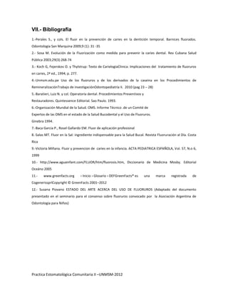 VII.- Bibliografía
1.-Perales S., y cols. El fluor en la prevención de caries en la dentición temporal. Barnices fluorados.
Odontologia San Marquina 2009;9 (1): 31 -35
2.- Sosa M. Evolución de la Fluorización como medida para prevenir la caries dental. Rev Cubana Salud
Pública 2003;29(3):268-74
3.- Koch G, Fejerskov O. y Thylstrup: Texto de CarielogiaClinica: Implicaciones del tratamiento de fluoruros
en caries, 2ª ed., 1994; p. 277.
4.-Unmsm.edu.pe Uso de los fluoruros y de los derivados de la caseina en los Procedimientos de
RemineralizaciónTrabajo de investigaciónOdontopediatría II. 2010 (pag 23 – 28)
5.-Baratieri, Luiz N. y col. Operatoria dental. Procedimientos Preventivos y
Restauradores. Quintessence Editorial. Sao Paulo. 1993.
6.-Organización Mundial de la Salud. OMS. Informe Técnico .de un Comité de
Expertos de las OMS en el estado de la Salud Bucodental y el Uso de Fluoruros.
Ginebra 1994.
7.-Baca Garcia P., Rosel Gallardo EM. Fluor de aplicación profesional
8.-Salas MT. Fluor en la Sal: ingrediente indispensable para la Salud Bucal. Revista Fluoruración al Día. Costa
Rica
9.-Victoria Miñana. Fluor y prevencion de caries en la infancia. ACTA PEDIATRICA ESPAÑOLA, Vol. 57, N.o 6,
1999
10.- http://www.aguainfant.com/FLUOR/htm/fluorosis.htm, Diccionario de Medicina Mosby. Editorial
Oceáno 2005
11.-    www.greenfacts.org         › Inicio › Glosario › DEFGreenFacts® es     una   marca    registrada    de
CogenerissprlCopyright © GreenFacts 2001–2012
12.- Susana Piovano ESTADO DEL ARTE ACERCA DEL USO DE FLUORUROS (Adaptado del documento
presentado en el seminario para el consenso sobre fluoruros convocado por la Asociación Argentina de
Odontología para Niños)




Practica Estomatológica Comunitaria II –UNMSM-2012
 