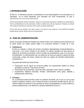 I.-INTRODUCCIÓN
El flúor es un Elemento químico y considerado en mas electronegativo no se encuentra en la
naturaleza en su forma elemental, sino mezclado con otros componentes. El cual lo
relacionamos con una buena salud dental

Entre los beneficios del flúor destaca: Inhibe el crecimiento bacteriano, Modifica el metabolismo
de los carbohidratos de las bacterias, Inhibe la adherencia de las bacterias. Realiza su efecto
70% sobre la estructura dentaria y 30% sobre la placa bacteriana

Es por ello que se añade a las agua, leche y sal para el uso masivos. Los dentífricos también
suelen llevar el flúor dentro de sus componentes.



II.- VIAS DE ADMINISTRACIÓN
Existe una amplia variedad de métodos que utilizan el flúor como método para la prevención de
la caries dental, los cuales pueden llegar a la estructura dentaria a través de 2 vías:

 VíaSistémica
  El flúor es ingerido a través del torrente circulatorio depositándose fundamentalmente a
  nivel óseo, y en menor medida en los dientes. El máximo beneficio de este aporte se
  obtiene en el período pre-eruptivo, tanto en la fase de mineralización como en la de post -
  mineralización. La administración por vía sistémica de fluoruros supone el aporte de dosis
  continuadas y bajas del mismo, siendo por tanto los riesgos de toxicidad prácticamente
  inexistentes (1).

   Se puede administrar de varias formas:

    Fluorización de las aguas de consumo público (la concentración óptima en climas
     templados se sitúa en 1mg de flúor por litro).
    Fluorización de los alimentos, como sal, leche, pescados, frutas, harina o cereales.
    Suplementos dietéticos fluorados. Pueden administrarse como gotas, tabletas y
     preparaciones vitamínicas.

 VíaTópica
  Es la aplicación directa del flúor sobre la superficie del diente, por lo que su uso es post
  eruptivo, pudiendo iniciarse a los 6 meses de edad y continuarse durante toda la vida. Su
  máxima utilidad se centraría en los períodos de mayor susceptibilidad a la caries (infancia y
  primera adolescencia), o en adultos con elevada actividad de caries (1).




Practica Estomatológica Comunitaria II –UNMSM-2012
 