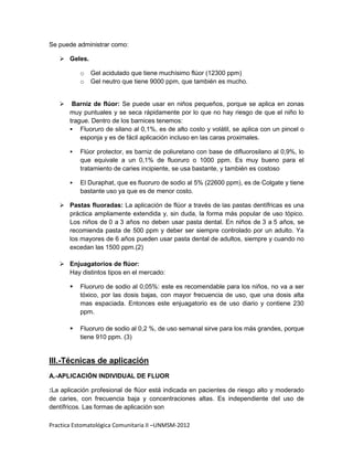 Se puede administrar como:

    Geles.

           o   Gel acidulado que tiene muchísimo flúor (12300 ppm)
           o   Gel neutro que tiene 9000 ppm, que también es mucho.


       Barniz de flúor: Se puede usar en niños pequeños, porque se aplica en zonas
       muy puntuales y se seca rápidamente por lo que no hay riesgo de que el niño lo
       trague. Dentro de los barnices tenemos:
        Fluoruro de silano al 0,1%, es de alto costo y volátil, se aplica con un pincel o
           esponja y es de fácil aplicación incluso en las caras proximales.

          Flúor protector, es barniz de poliuretano con base de difluorosilano al 0,9%, lo
           que equivale a un 0,1% de fluoruro o 1000 ppm. Es muy bueno para el
           tratamiento de caries incipiente, se usa bastante, y también es costoso

          El Duraphat, que es fluoruro de sodio al 5% (22600 ppm), es de Colgate y tiene
           bastante uso ya que es de menor costo.

    Pastas fluoradas: La aplicación de flúor a través de las pastas dentífricas es una
     práctica ampliamente extendida y, sin duda, la forma más popular de uso tópico.
     Los niños de 0 a 3 años no deben usar pasta dental. En niños de 3 a 5 años, se
     recomienda pasta de 500 ppm y deber ser siempre controlado por un adulto. Ya
     los mayores de 6 años pueden usar pasta dental de adultos, siempre y cuando no
     excedan las 1500 ppm.(2)

    Enjuagatorios de flúor:
     Hay distintos tipos en el mercado:

          Fluoruro de sodio al 0,05%: este es recomendable para los niños, no va a ser
           tóxico, por las dosis bajas, con mayor frecuencia de uso, que una dosis alta
           mas espaciada. Entonces este enjuagatorio es de uso diario y contiene 230
           ppm.

          Fluoruro de sodio al 0,2 %, de uso semanal sirve para los más grandes, porque
           tiene 910 ppm. (3)


III.-Técnicas de aplicación
A.-APLICACIÓN INDIVIDUAL DE FLUOR

:La aplicación profesional de flúor está indicada en pacientes de riesgo alto y moderado
de caries, con frecuencia baja y concentraciones altas. Es independiente del uso de
dentífricos. Las formas de aplicación son

Practica Estomatológica Comunitaria II –UNMSM-2012
 