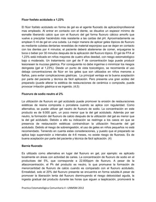 Fluor fosfato acidulado a 1.23%

El flúor fosfato acidulado en forma de gel es el agente fluorado de aplicaciónprofesional
mas empleado. Al entrar en contacto con el diente, se disuelve un espesor mínimo de
esmalte liberando calcio que con el fluoruro del gel forma fluoruro cálcico amorfo que
vuelve a precipitar haciéndolo más resistente a las caídas del pH. Aproximadamente se
emplean 5 ml de gel en una cubeta. La mejor manera de aplicar geles tópicos de fluoruro
es mediante cubetas dentarias revestidas de material esponjoso que se dejan en contacto
con los dientes por 4 minutos; el paciente deberá abstenerse de comer, enjuagarse la
boca o beber por 30 minutos después de la aplicación del fluoruro tópico. El gel de FFA al
1,23% está indicado en niños mayores de cuatro años deedad, con riesgo estomatológico
bajo o moderado. Un tratamiento con gel de F de concentración baja puede producir
lesionesen la mucosa gástrica. Por consiguiente no debe ingerirse o minimizar los riesgos
deingesta (gel al 1,23%). Desde un punto de vista toxicológico, se recomienda el uso
debaja concentraciones de flúor en los geles que son utilizados en niños menores a
6años, para evitar complicaciones gástricas. La principal ventaja es la buena aceptación
por parte del paciente y técnica de fácil aplicación. Pero presenta una gran acidez del
preparado (puede alterar la estética de restauraciones de cerámica o composite, puede
provocar irritación gástrica si es ingerido. (4,5)

Fluoruro de sodio neutro al 2%

La utilización de fluoruro en gel acidulado puede promover la erosión de restauraciones
estéticas de resina composita o porcelana cuando se aplica con regularidad. Como
alternativa, se puede utilizar gel neutro de fluoruro de sodio. La concentración en este
producto es de 9.000 ppm, un poco menor que la del gel acidulado. Además por ser
neutro, la formación del fluoruro de calcio después de la utilización del gel es menor que
la del gel acidulado. Debido a ello su indicación se restringe a los casos en que se
presencia de restauración estéticas contraindican la utilización frecuente del gel
acidulado. Debido al riesgo de sobreingestión, el uso de geles en niños pequeños no está
recomendado. Teniendo en cuenta estas consideraciones, y puesto que el preparado se
aplica bajo supervisión a intervalos de 4-6 meses, no existe riesgo de fluorosis. Es de
buena aceptación por parte del paciente y técnica de fácil aplicación. (4)

Barniz fluorado

Es utilizado como alternativa en lugar del fluoruro en gel, por ejemplo: es aplicado
localmente en áreas con actividad de caries. La concentración de fluoruro de sodio en el
productoes del 5%, que corresponde a 22.600ppm de fluoruro. A pesar de la
altaconcentración, el Ph del producto es neutro, lo que promueve la formación de
menorcantidad de fluoruro de calcio cuando es comparado con el fluoruro acidulado.
Enrealidad, solo el 20% del fluoruro presente se encuentra en forma soluble.A pesar de
promover la liberación lenta del fluoruro disminuyendo el riesgo detoxicidad aguda, la
ingesta gradual del producto durante las horas que siguen a laaplicación, promoverá la


Practica Estomatológica Comunitaria II –UNMSM-2012
 